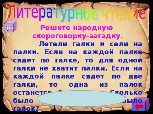 30 Решите народную скороговорку-загадку.  Летели галки и сели на палки. Если на каждой палке сядет по галке, то для одной галки не хватит палки. Если на каждой палке сядет по две галки, то одна из палок останется без галок. Сколько было палок? Сколько было галок? 4 галки и 3 палки  