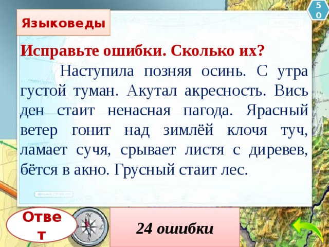 50 Языковеды Исправьте ошибки. Сколько их?  Наступила позняя осинь. С утра густой туман. Акутал акресность. Вись ден стаит ненасная пагода. Ярасный ветер гонит над зимлёй клочя туч, ламает сучя, срывает листя с диревев, бётся в акно. Грусный стаит лес.  Наступила поз д няя ос е нь. С утра густой туман о кутал о крес т ность. В е сь ден ь ст о ит ненас т ная п о года. Яр о с т ный ветер гонит над з е млёй клоч ь я туч, л о мает суч ь я, срывает лист ь я с д е рев ь ев, б ъ ётся в о кно. Грус т ный ст о ит лес. Ответ 24 ошибки 