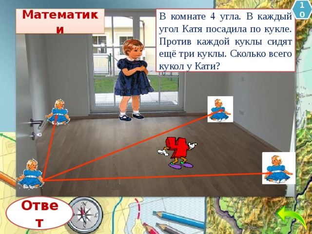 10 Математики В комнате 4 угла. В каждый угол Катя посадила по кукле. Против каждой куклы сидят ещё три куклы. Сколько всего кукол у Кати? Ответ 