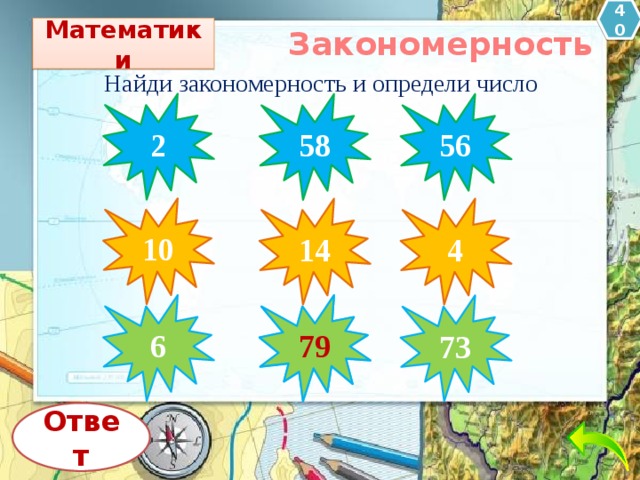 40 Математики Закономерность Найди закономерность и определи число 2 58 56 10 14 4 6 79  73 Ответ 