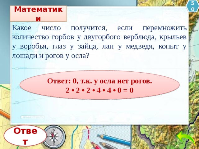 50 Математики Какое число получится, если перемножить количество горбов у двугорбого верблюда, крыльев у воробья, глаз у зайца, лап у медведя, копыт у лошади и рогов у осла? Ответ: 0, т.к. у осла нет рогов.  2 • 2 • 2 • 4 • 4 • 0 = 0 Ответ 