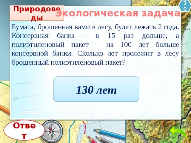 30 Природоведы Экологическая задача Бумага, брошенная вами в лесу, будет лежать 2 года. Консервная банка – в 15 раз дольше, а полиэтиленовый пакет – на 100 лет больше консервной банки. Сколько лет пролежит в лесу брошенный полиэтиленовый пакет?   130 лет Ответ 