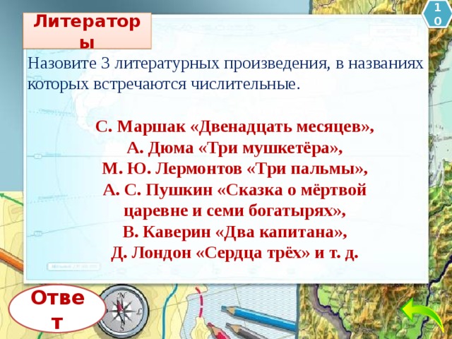 10 Литераторы Назовите 3 литературных произведения, в названиях которых встречаются числительные. С. Маршак «Двенадцать месяцев», А. Дюма «Три мушкетёра», М. Ю. Лермонтов «Три пальмы», А. С. Пушкин «Сказка о мёртвой царевне и семи богатырях», В. Каверин «Два капитана», Д. Лондон «Сердца трёх» и т. д. Ответ 