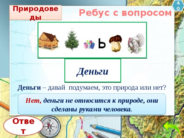 40 Природоведы Ребус с вопросом Деньги Деньги  – давай  подумаем, это природа или нет? Нет, деньги не относится к природе, они сделаны руками человека. Ответ 