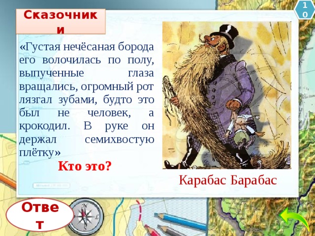 10 Сказочники «Густая нечёсаная борода его волочилась по полу, выпученные глаза вращались, огромный рот лязгал зубами, будто это был не человек, а крокодил. В руке он держал семихвостую плётку» Кто это? Карабас Барабас Ответ 