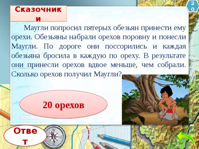 20 Сказочники  Маугли попросил пятерых обезьян принести ему орехи. Обезьяны набрали орехов поровну и понесли Маугли. По дороге они поссорились и каждая обезьяна бросила в каждую по ореху. В результате они принесли орехов вдвое меньше, чем собрали. Сколько орехов получил Маугли? 20 орехов Ответ 