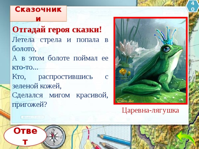 40 Сказочники Отгадай героя сказки! Летела стрела и попала в болото, А в этом болоте поймал ее кто-то... Кто, распростившись с зеленой кожей, Сделался мигом красивой, пригожей? Царевна-лягушка Ответ 