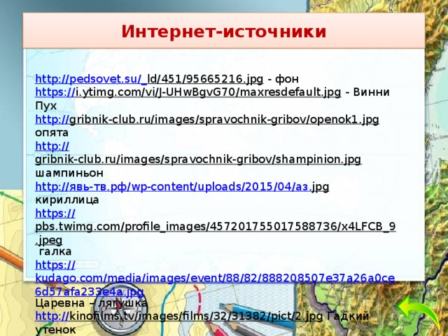 Интернет-источники http://pedsovet.su/_ ld/451/95665216.jpg  - фон https:// i.ytimg.com/vi/J-UHwBgvG70/maxresdefault.jpg  - Винни Пух http:// gribnik-club.ru/images/spravochnik-gribov/openok1.jpg  опята http:// gribnik-club.ru/images/spravochnik-gribov/shampinion.jpg  шампиньон http:// явь- тв.рф / wp -content/uploads/2015/04/ аз. jpg  кириллица https:// pbs.twimg.com/profile_images/457201755017588736/x4LFCB_9.jpeg  галка https:// kudago.com/media/images/event/88/82/888208507e37a26a0ce6d57afa233e4a.jpg Царевна – лягушка http:// kinofilms.tv/images/films/32/31382/pict/2.jpg  Гадкий утенок http:// img-fotki.yandex.ru/get/9152/16969765.1b3/0_87753_5d2aed22_orig.png  Незнайка http://ds13.vega-int.ru/Images/Rekomendacii/ Пилюлькин . png  Пилюлькин 