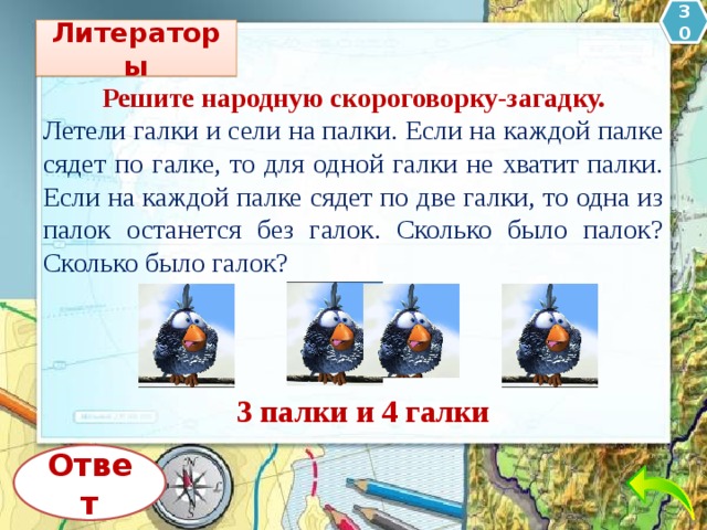 30 Литераторы Решите народную скороговорку-загадку. Летели галки и сели на палки. Если на каждой палке сядет по галке, то для одной галки не хватит палки. Если на каждой палке сядет по две галки, то одна из палок останется без галок. Сколько было палок? Сколько было галок? 3 палки и 4 галки Ответ 