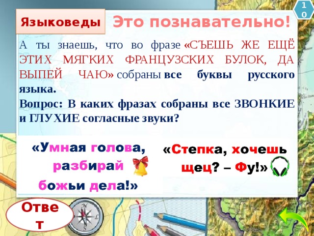 10 Языковеды Это познавательно! А ты знаешь, что во фразе  «СЪЕШЬ ЖЕ ЕЩЁ ЭТИХ МЯГКИХ ФРАНЦУЗСКИХ БУЛОК, ДА ВЫПЕЙ ЧАЮ»  собраны  все буквы русского языка. Вопрос: В каких фразах собраны все ЗВОНКИЕ и ГЛУХИЕ согласные звуки? Ответ 