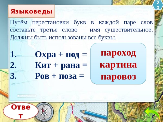 20 Языковеды Путём перестановки букв в каждой паре слов составьте третье слово – имя существительное. Должны быть использованы все буквы. 1.        Охра + под = 2.        Кит + рана = 3.        Ров + поза = пароход картина паровоз Ответ 