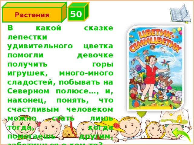 5 0 Растения В какой сказке лепестки удивительного цветка помогли девочке получить горы игрушек, много-много сладостей, побывать на Северном полюсе…, и, наконец, понять, что счастливым человеком можно стать лишь тогда, когда помогаешь другим, заботишься о ком-то?  