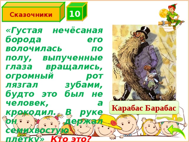 Сказочники 10 «Густая нечёсаная борода его  волочилась по полу, выпученные  глаза  вращались, огромный рот лязгал зубами, будто это  был не  человек, а крокодил. В руке он  держал семихвостую плётку» Кто это? Карабас Барабас 
