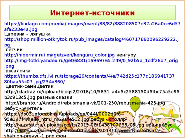 Интернет-источники https://kudago.com/media/images/event/88/82/888208507e37a26a0ce6d57afa233e4a.jpg Царевна – лягушка http://shop.million-otkrytok.ru/pub_images/catalog/460717860096229222.jpg лётчик http://hipermir.ru/image/zveri/kenguru_color.jpg кенгуру http://img-fotki.yandex.ru/get/6831/16969765.249/0_92b5a_1cdf26d7_orig.png русалочка https://thumbs.dfs.ivi.ru/storage29/contents/4/e/742d25c177d18694173780baa55c07.jpg/234x360/ цветик-семицветик http://kladraz.ru/upload/blogs2/2016/10/5831_a4d6c2588160d6fbc75a5c96b3c913c5.jpg разные сказки  http://branto.ru/Android/rebusmania-vk/201-250/rebusmania-425.jpg ребус - учитель https://ds03.infourok.ru/uploads/ex/044f/0002d6f6-95e147f4/hello_html_m69afe512.jpg ребус - столяр http://ja-rastu.ru/uploads/posts/2015-08/1438707635_05.jpg врач ребус http://nachalo4ka.ru/wp-content/uploads/2014/05/veselyie-rebyata-shablon-prevyu-1.png фон http://sportfortuna.com/wp-content/uploads/2016/08/bonus-vnutri.jpg бонус http://3.bp.blogspot.com/-1exTC3liYCE/VkN5PUwRv6I/AAAAAAAAAHk/mRaLLbfm06A/s1600/2b6faf823be3639d13652dd7fd7c9996.jpg животные 