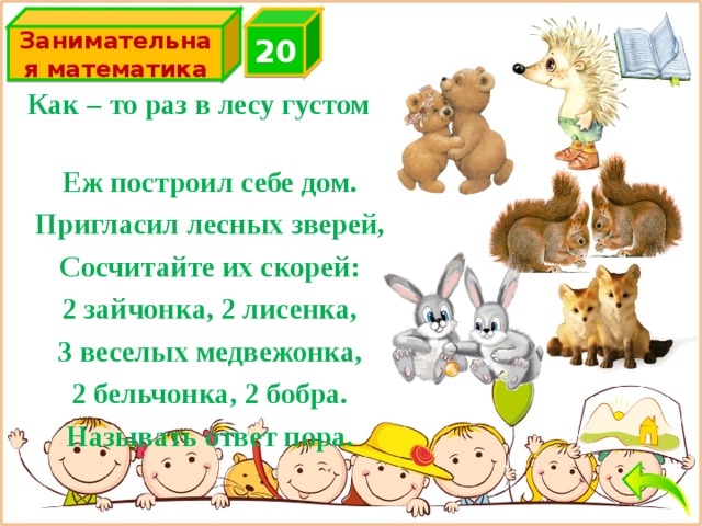 2 0 Занимательная математика 2+2+3+2+2=11 Как – то раз в лесу густом Еж построил себе дом. Пригласил лесных зверей, Сосчитайте их скорей: 2 зайчонка, 2 лисенка, 3 веселых медвежонка, 2 бельчонка, 2 бобра. Называть ответ пора.  