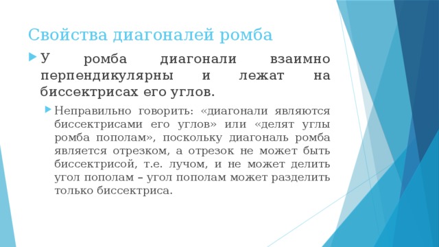 Свойства диагоналей ромба У ромба диагонали взаимно перпендикулярны и лежат на биссектрисах его углов. Неправильно говорить: «диагонали являются биссектрисами его углов» или «делят углы ромба пополам», поскольку диагональ ромба является отрезком, а отрезок не может быть биссектрисой, т.е. лучом, и не может делить угол пополам – угол пополам может разделить только биссектриса. Неправильно говорить: «диагонали являются биссектрисами его углов» или «делят углы ромба пополам», поскольку диагональ ромба является отрезком, а отрезок не может быть биссектрисой, т.е. лучом, и не может делить угол пополам – угол пополам может разделить только биссектриса. 