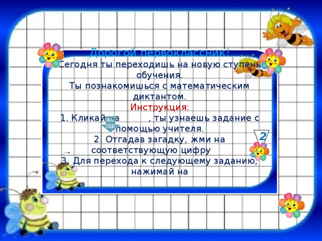 Дорогой первоклассник! Сегодня ты переходишь на новую ступень обучения. Ты познакомишься с математическим диктантом. Инструкция: 1. Кликай на , ты узнаешь задание с помощью учителя. 2. Отгадав загадку, жми на соответствующую цифру 3. Для перехода к следующему заданию, нажимай на 2 