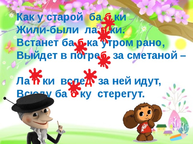 Как у старой ба б ки  Жили-были ла п ки.  Встанет ба б ка утром рано,  Выйдет в погре б за сметаной –  Ла п ки всле д за ней идут,  Всюду ба б ку стерегут. 