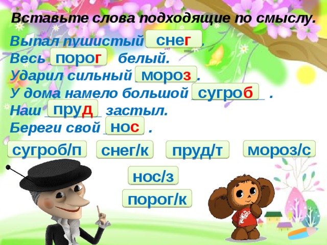 Вставьте слова подходящие по смыслу. сне г Выпал пушистый ______ .   Весь _______  белый.   Ударил сильный _______ .   У дома намело большой _________ .  Наш _______ застыл.  Береги свой _____ .   поро г моро з сугро б пру д но с снег/к мороз/с пруд/т сугроб/п нос/з порог/к 
