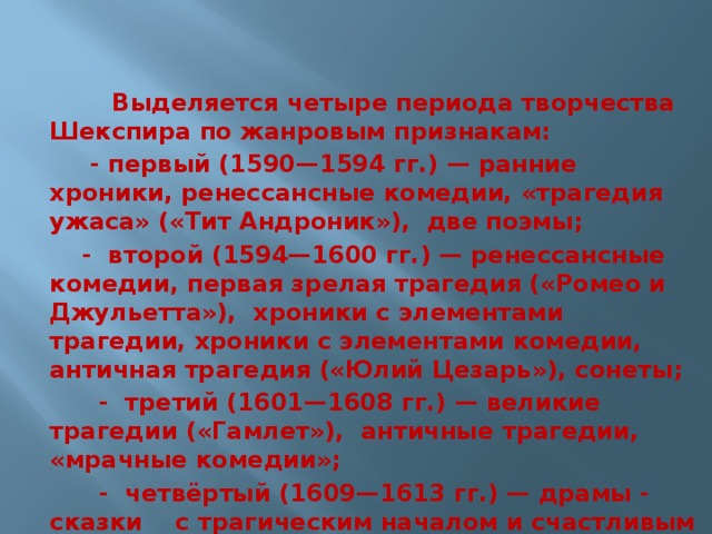  Выделяется четыре периода творчества Шекспира по жанровым признакам:  - первый (1590—1594 гг.) — ранние хроники, ренессансные комедии, «трагедия ужаса» («Тит Андроник»), две поэмы; - второй (1594—1600 гг.) — ренессансные комедии, первая зрелая трагедия («Ромео и Джульетта»), хроники с элементами трагедии, хроники с элементами комедии, античная трагедия («Юлий Цезарь»), сонеты;  - третий (1601—1608 гг.) — великие трагедии («Гамлет»), античные трагедии, «мрачные комедии»;  - четвёртый (1609—1613 гг.) — драмы - сказки с трагическим началом и счастливым финалом.  