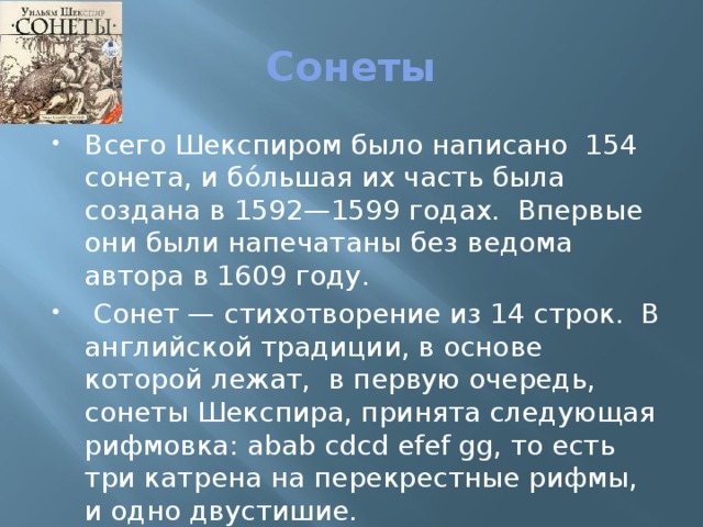 Сонеты Всего Шекспиром было написано 154 сонета, и бо́льшая их часть была создана в 1592—1599 годах. Впервые они были напечатаны без ведома автора в 1609 году.  Сонет — стихотворение из 14 строк. В английской традиции, в основе которой лежат, в первую очередь, сонеты Шекспира, принята следующая рифмовка: abab cdcd efef gg, то есть три катрена на перекрестные рифмы, и одно двустишие. 
