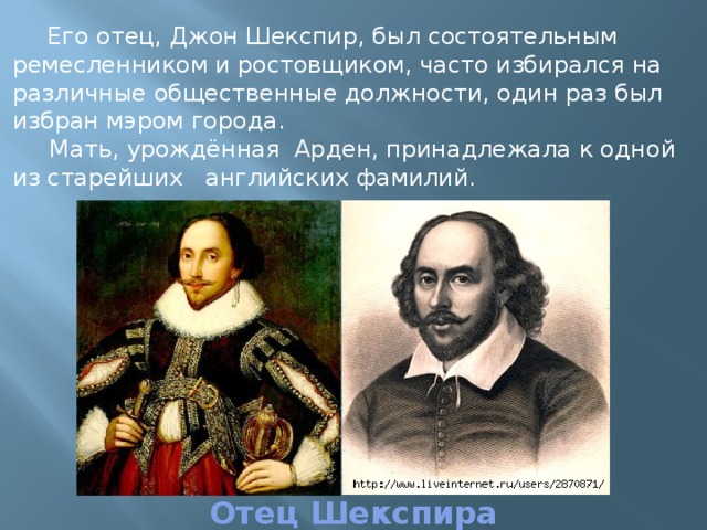 Его отец, Джон Шекспир, был состоятельным ремесленником и ростовщиком, часто избирался на различные общественные должности, один раз был избран мэром города.  Мать, урождённая Арден, принадлежала к одной из старейших английских фамилий. Отец Шекспира 