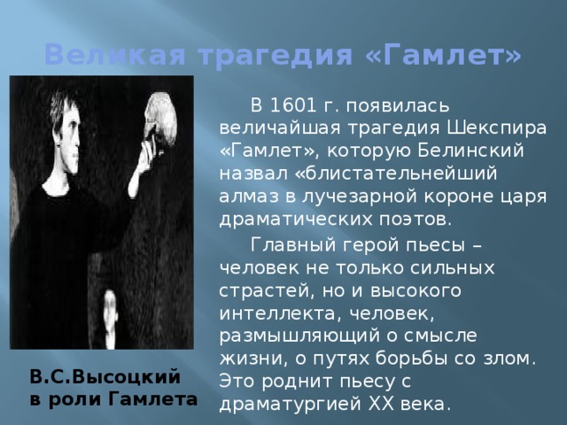 Великая трагедия «Гамлет»  В 1601 г. появилась величайшая трагедия Шекспира «Гамлет», которую Белинский назвал «блистательнейший алмаз в лучезарной короне царя драматических поэтов.  Главный герой пьесы – человек не только сильных страстей, но и высокого интеллекта, человек, размышляющий о смысле жизни, о путях борьбы со злом. Это роднит пьесу с драматургией XX века. В.С.Высоцкий в роли Гамлета 