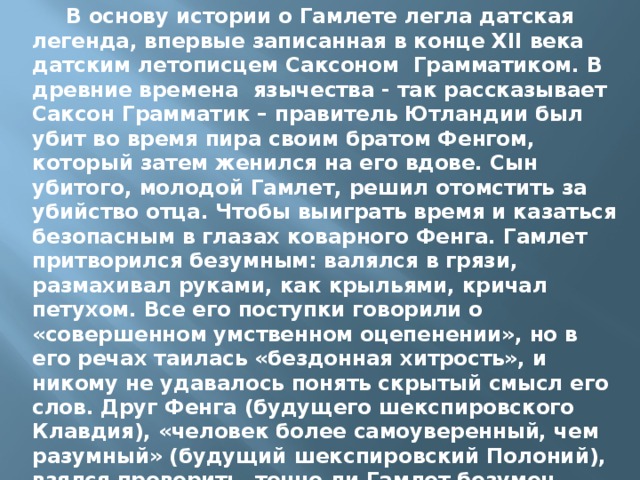  В основу истории о Гамлете легла датская легенда, впервые записанная в конце XII века датским летописцем Саксоном Грамматиком. В древние времена язычества - так рассказывает Саксон Грамматик – правитель Ютландии был убит во время пира своим братом Фенгом, который затем женился на его вдове. Сын убитого, молодой Гамлет, решил отомстить за убийство отца. Чтобы выиграть время и казаться безопасным в глазах коварного Фенга. Гамлет притворился безумным: валялся в грязи, размахивал руками, как крыльями, кричал петухом. Все его поступки говорили о «совершенном умственном оцепенении», но в его речах таилась «бездонная хитрость», и никому не удавалось понять скрытый смысл его слов. Друг Фенга (будущего шекспировского Клавдия), «человек более самоуверенный, чем разумный» (будущий шекспировский Полоний), взялся проверить, точно ли Гамлет безумен. 