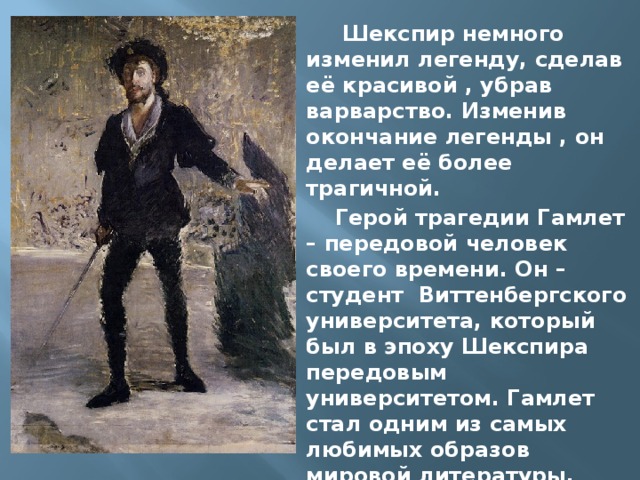  Шекспир немного изменил легенду, сделав её красивой , убрав варварство. Изменив окончание легенды , он делает её более трагичной. Герой трагедии Гамлет – передовой человек своего времени. Он – студент Виттенбергского университета, который был в эпоху Шекспира передовым университетом. Гамлет стал одним из самых любимых образов мировой литературы. 