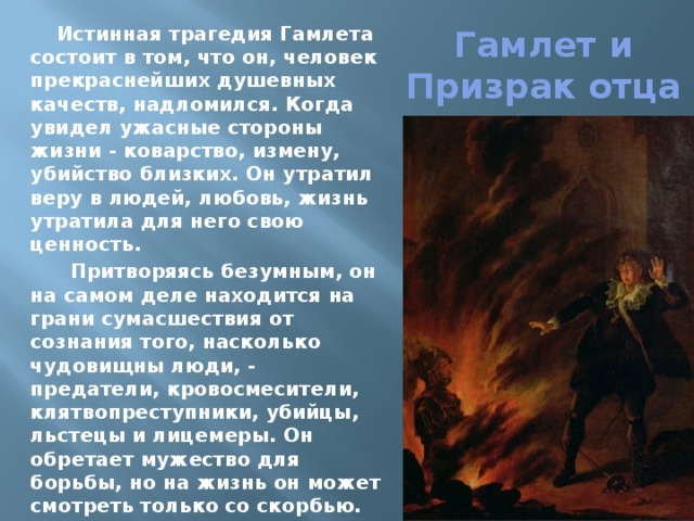 Гамлет и Призрак отца Истинная трагедия Гамлета состоит в том, что он, человек прекраснейших душевных качеств, надломился. Когда увидел ужасные стороны жизни - коварство, измену, убийство близких. Он утратил веру в людей, любовь, жизнь утратила для него свою ценность.  Притворяясь безумным, он на самом деле находится на грани сумасшествия от сознания того, насколько чудовищны люди, - предатели, кровосмесители, клятвопреступники, убийцы, льстецы и лицемеры. Он обретает мужество для борьбы, но на жизнь он может смотреть только со скорбью. 