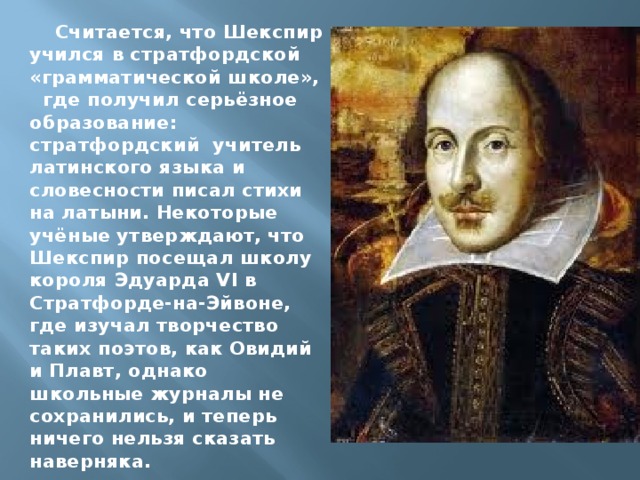Считается, что Шекспир учился в стратфордской «грамматической школе», где получил серьёзное образование: стратфордский учитель латинского языка и словесности писал стихи на латыни. Некоторые учёные утверждают, что Шекспир посещал школу короля Эдуарда VI в Стратфорде-на-Эйвоне, где изучал творчество таких поэтов, как Овидий и Плавт, однако школьные журналы не сохранились, и теперь ничего нельзя сказать наверняка.  