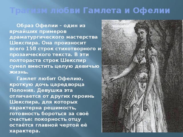 Трагизм любви Гамлета и Офелии  Образ Офелии – один из ярчайших примеров драматургического мастерства Шекспира. Она произносит всего 158 строк стихотворного и прозаического текста. В эти полтораста строк Шекспир сумел вместить целую девичью жизнь.  Гамлет любит Офелию, кроткую дочь царедворца Полония. Девушка эта отличается от других героинь Шекспира, для которых характерна решимость, готовность бороться за своё счастье: покорность отцу остаётся главной чертой её характера. 