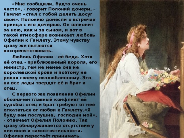 «Мне сообщили, будто очень часто», - говорит Полоний дочери, - Гамлет «стал с тобой делить досуг свой». Полонию донесли о встречах принца с его дочерью. Он шпионит за нею, как и за сыном, и вот в такой атмосфере возникает любовь Офелии к Гамлету. Этому чувству сразу же пытаются воспрепятствовать. Любовь Офелии - её беда. Хотя её отец - приближенный короля, его министр, тем не менее она не королевской крови и поэтому не ровня своему возлюбленному. Это на все лады твердят её и брат и отец. С первого же появления Офелии обозначен главный конфликт её судьбы: отец и брат требуют от неё отказаться от любви к Гамлету.«Я буду вам послушна, господин мой», - отвечает Офелия Полонию. Так сразу обнаруживается отсутствие у неё воли и самостоятельности. Офелия перестаёт принимать письма Гамлета и не допускает его к себе. С такой же покорностью она соглашается встретиться с Гамлетом, зная, что их беседу будут подслушивать король и Полоний. 