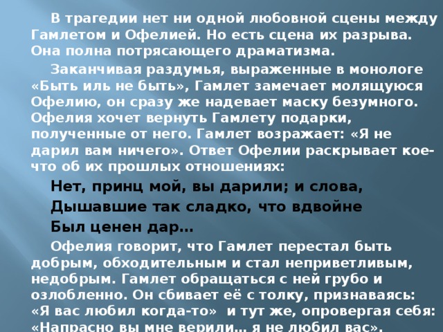 В трагедии нет ни одной любовной сцены между Гамлетом и Офелией. Но есть сцена их разрыва. Она полна потрясающего драматизма. Заканчивая раздумья, выраженные в монологе «Быть иль не быть», Гамлет замечает молящуюся Офелию, он сразу же надевает маску безумного. Офелия хочет вернуть Гамлету подарки, полученные от него. Гамлет возражает: «Я не дарил вам ничего». Ответ Офелии раскрывает кое-что об их прошлых отношениях: Нет, принц мой, вы дарили; и слова, Дышавшие так сладко, что вдвойне Был ценен дар… Офелия говорит, что Гамлет перестал быть добрым, обходительным и стал неприветливым, недобрым. Гамлет обращаться с ней грубо и озлобленно. Он сбивает её с толку, признаваясь: «Я вас любил когда-то» и тут же, опровергая себя: «Напрасно вы мне верили… я не любил вас». 