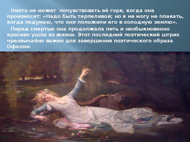 Никто не может почувствовать её горя, когда она произносит: «Надо быть терпеливой; но я не могу не плакать, когда подумаю, что они положили его в холодную землю». Перед смертью она продолжала петь и необыкновенно красиво ушла из жизни. Этот последний поэтический штрих чрезвычайно важен для завершения поэтического образа Офелии. 