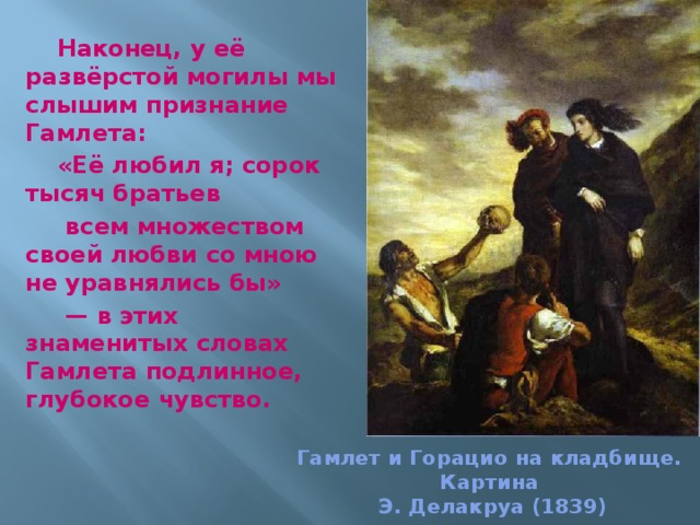 Наконец, у её развёрстой могилы мы слышим признание Гамлета: «Её любил я; сорок тысяч братьев  всем множеством своей любви со мною не уравнялись бы»  — в этих знаменитых словах Гамлета подлинное, глубокое чувство.  Гамлет и Горацио на кладбище.  Картина  Э. Делакруа (1839) 