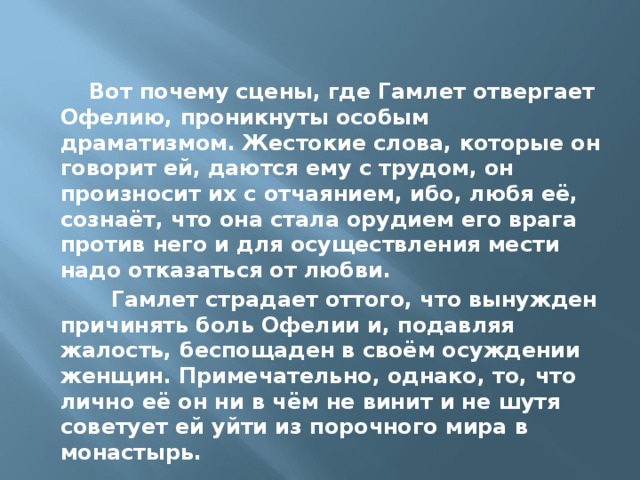 Вот почему сцены, где Гамлет отвергает Офелию, проникнуты особым драматизмом. Жестокие слова, которые он говорит ей, даются ему с трудом, он произносит их с отчаянием, ибо, любя её, сознаёт, что она стала орудием его врага против него и для осуществления мести надо отказаться от любви.  Гамлет страдает оттого, что вынужден причинять боль Офелии и, подавляя жалость, беспощаден в своём осуждении женщин. Примечательно, однако, то, что лично её он ни в чём не винит и не шутя советует ей уйти из порочного мира в монастырь. 