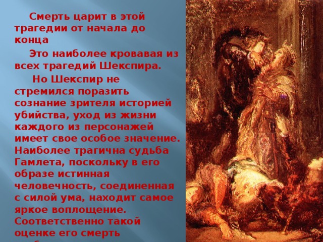 Смерть царит в этой трагедии от начала до конца Это наиболее кровавая из всех трагедий Шекспира.  Но Шекспир не стремился поразить сознание зрителя историей убийства, уход из жизни каждого из персонажей имеет свое особое значение. Наиболее трагична судьба Гамлета, поскольку в его образе истинная человечность, соединенная с силой ума, находит самое яркое воплощение. Соответственно такой оценке его смерть изображена как подвиг во имя свободы. 