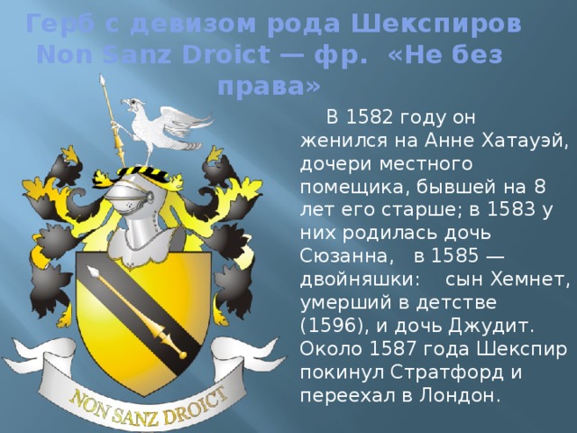  Герб с девизом рода Шекспиров  Non Sanz Droict — фр. «Не без права» В 1582 году он женился на Анне Хатауэй, дочери местного помещика, бывшей на 8 лет его старше; в 1583 у них родилась дочь Сюзанна, в 1585 — двойняшки: сын Хемнет, умерший в детстве (1596), и дочь Джудит. Около 1587 года Шекспир покинул Стратфорд и переехал в Лондон. 