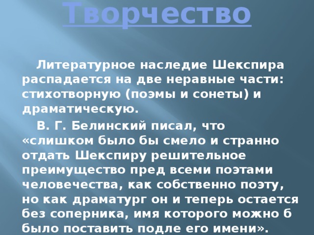 Творчество   Литературное наследие Шекспира распадается на две неравные части: стихотворную (поэмы и сонеты) и драматическую. В. Г. Белинский писал, что «слишком было бы смело и странно отдать Шекспиру решительное преимущество пред всеми поэтами человечества, как собственно поэту, но как драматург он и теперь остается без соперника, имя которого можно б было поставить подле его имени». 