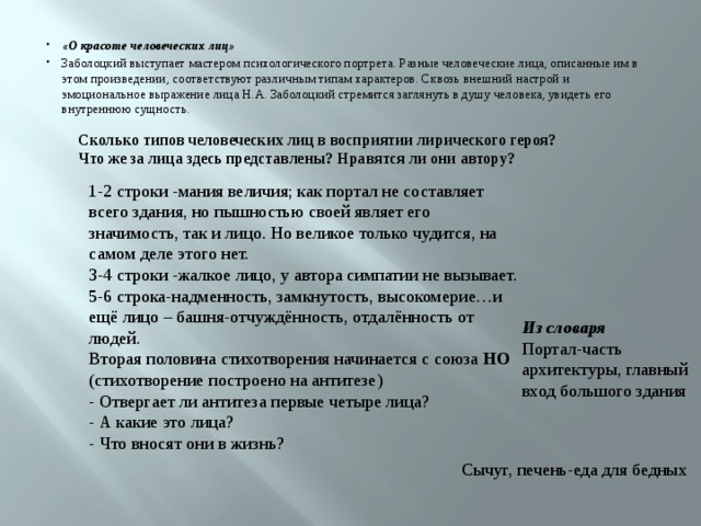 «О красоте человеческих лиц» Заболоцкий выступает мастером психологического портрета. Разные человеческие лица, описанные им в этом произведении, соответствуют различным типам характеров. Сквозь внешний настрой и эмоциональное выражение лица Н.А. Заболоцкий стремится заглянуть в душу человека, увидеть его внутреннюю сущность. Сколько типов человеческих лиц в восприятии лирического героя? Что же за лица здесь представлены? Нравятся ли они автору?  1-2 строки -мания величия; как портал не составляет всего здания, но пышностью своей являет его значимость, так и лицо. Но великое только чудится, на самом деле этого нет. 3-4 строки -жалкое лицо, у автора симпатии не вызывает. 5-6 строка-надменность, замкнутость, высокомерие…и ещё лицо – башня-отчуждённость, отдалённость от людей. Вторая половина стихотворения начинается с союза НО (стихотворение построено на антитезе) - Отвергает ли антитеза первые четыре лица? - А какие это лица? - Что вносят они в жизнь? Из словаря Портал-часть архитектуры, главный вход большого здания Сычуг, печень-еда для бедных 