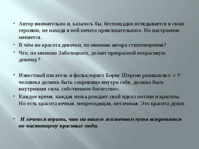 Автор внимательно и, казалось бы, беспощадно вглядывается в свою героиню, не находя в ней ничего привлекательного. Но настроение меняется. В чём же красота девочки, по мнению автора стихотворения? Что, по мнению Заболоцкого, делает прекрасной некрасивую девочку? Известный писатель и фольклорист Борис Шергин размышлял: « У человека должно быть сокровище внутри себя, должна быть внутренняя сила, собственное богатство». Каждое время, каждая эпоха рождает свой идеал поэзии и красоты. Но есть красота вечная, непреходящая, нетленная. Это красота души.  И хочется верить, что на вашем жизненном пути встретятся по-настоящему красивые люди. 