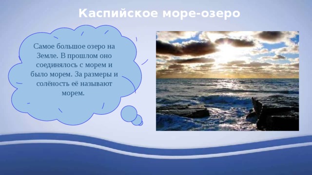 Каспийское море-озеро Самое большое озеро на Земле. В прошлом оно соединялось с морем и было морем. За размеры и солёность её называют морем. 