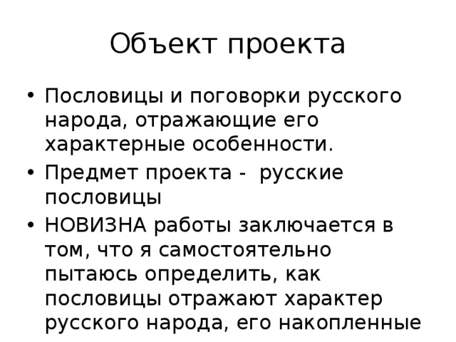 Объект проекта Пословицы и поговорки русского народа, отражающие его характерные особенности. Предмет проекта - русские пословицы НОВИЗНА работы заключается в том, что я самостоятельно пытаюсь определить, как пословицы отражают характер русского народа, его накопленные ценности. 