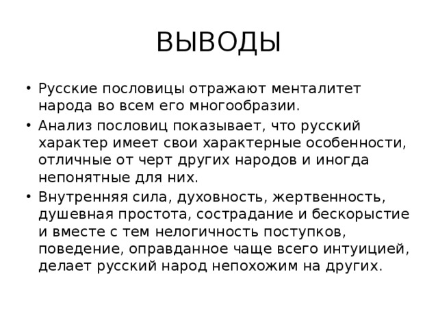 ВЫВОДЫ Русские пословицы отражают менталитет народа во всем его многообразии. Анализ пословиц показывает, что русский характер имеет свои характерные особенности, отличные от черт других народов и иногда непонятные для них. Внутренняя сила, духовность, жертвенность, душевная простота, сострадание и бескорыстие и вместе с тем нелогичность поступков, поведение, оправданное чаще всего интуицией, делает русский народ непохожим на других. 