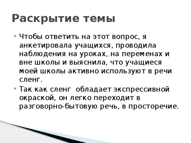 Раскрытие темы Чтобы ответить на этот вопрос, я анкетировала учащихся, проводила наблюдения на уроках, на переменах и вне школы и выяснила, что учащиеся моей школы активно используют в речи сленг. Так как сленг обладает экспрессивной окраской, он легко переходит в разговорно-бытовую речь, в просторечие. 