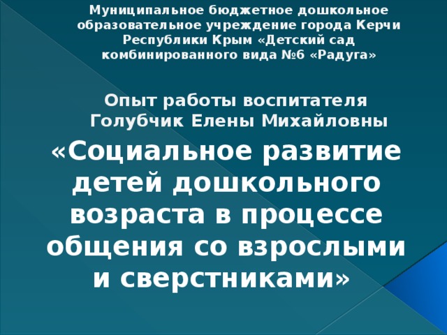      Муниципальное бюджетное дошкольное образовательное учреждение города Керчи Республики Крым «Детский сад комбинированного вида №6 «Радуга»   Опыт работы воспитателя  Голубчик Елены Михайловны «Социальное развитие детей дошкольного возраста в процессе общения со взрослыми и сверстниками» 