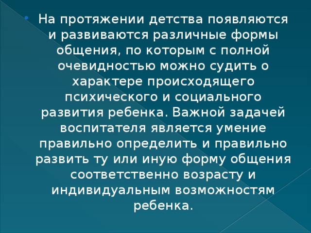 На протяжении детства появляются и развиваются различные формы общения, по которым с полной очевидностью можно судить о характере происходящего психического и социального развития ребенка. Важной задачей воспитателя является умение правильно определить и правильно развить ту или иную форму общения соответственно возрасту и индивидуальным возможностям ребенка. 