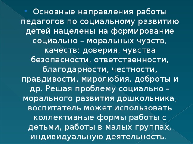 Основные направления работы педагогов по социальному развитию детей нацелены на формирование социально – моральных чувств, качеств: доверия, чувства безопасности, ответственности, благодарности, честности, правдивости, миролюбия, доброты и др. Решая проблему социально – морального развития дошкольника, воспитатель может использовать коллективные формы работы с детьми, работы в малых группах, индивидуальную деятельность. 