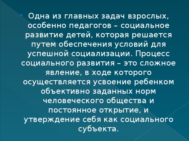 Одна из главных задач взрослых, особенно педагогов – социальное развитие детей, которая решается путем обеспечения условий для успешной социализации. Процесс социального развития – это сложное явление, в ходе которого осуществляется усвоение ребенком объективно заданных норм человеческого общества и постоянное открытие, и утверждение себя как социального субъекта. 